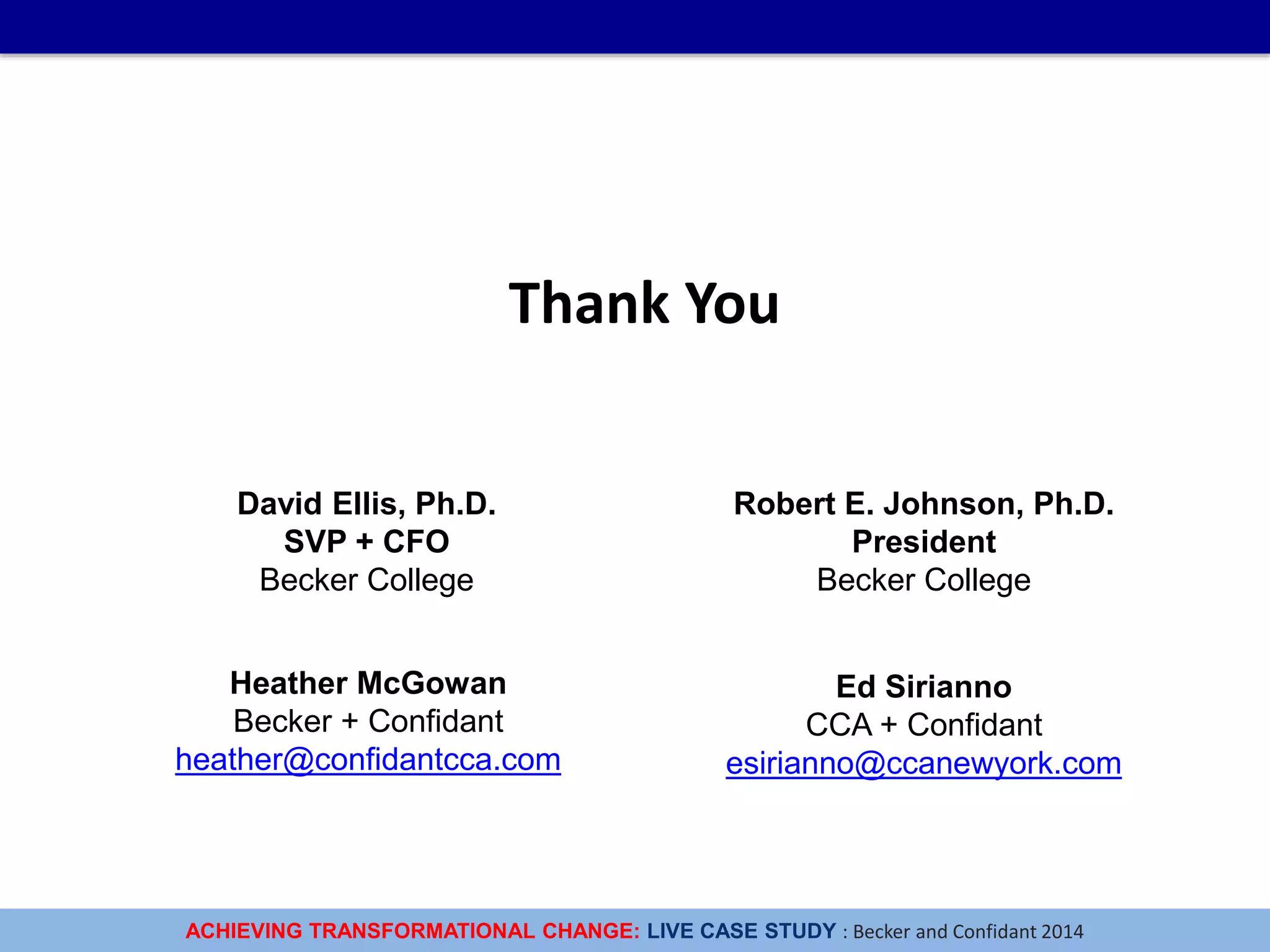 ACHIEVING TRANSFORMATIONAL CHANGE: LIVE CASE STUDY : Becker and Confidant 2014
Thank You
Heather McGowan
Becker + Confidant
heather@confidantcca.com
Ed Sirianno
CCA + Confidant
esirianno@ccanewyork.com
Robert E. Johnson, Ph.D.
President
Becker College
David Ellis, Ph.D.
SVP + CFO
Becker College
 