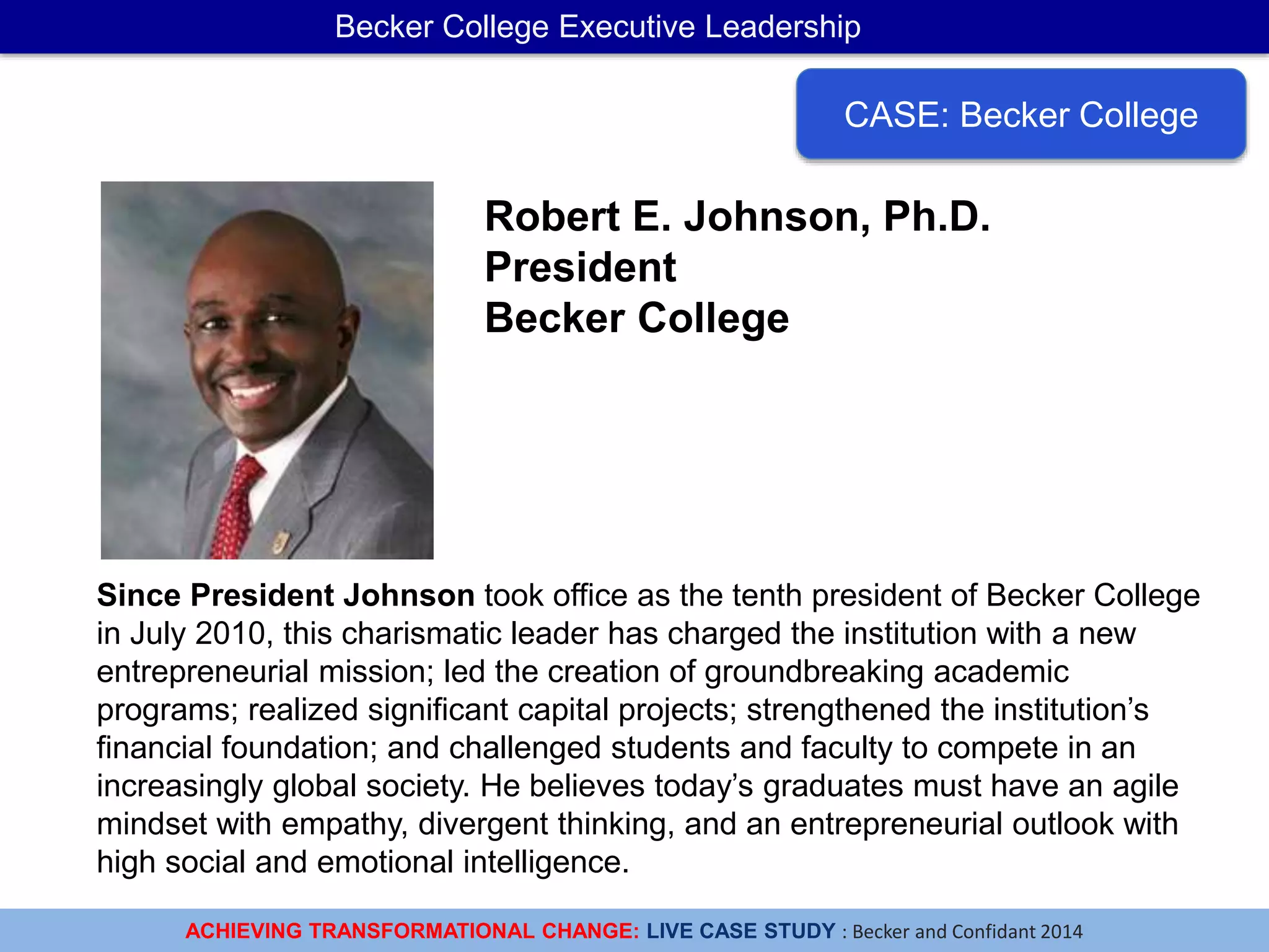 ACHIEVING TRANSFORMATIONAL CHANGE: LIVE CASE STUDY : Becker and Confidant 2014
Becker College Executive Leadership
CASE: Becker College
Since President Johnson took office as the tenth president of Becker College
in July 2010, this charismatic leader has charged the institution with a new
entrepreneurial mission; led the creation of groundbreaking academic
programs; realized significant capital projects; strengthened the institution’s
financial foundation; and challenged students and faculty to compete in an
increasingly global society. He believes today’s graduates must have an agile
mindset with empathy, divergent thinking, and an entrepreneurial outlook with
high social and emotional intelligence.
Robert E. Johnson, Ph.D.
President
Becker College
 