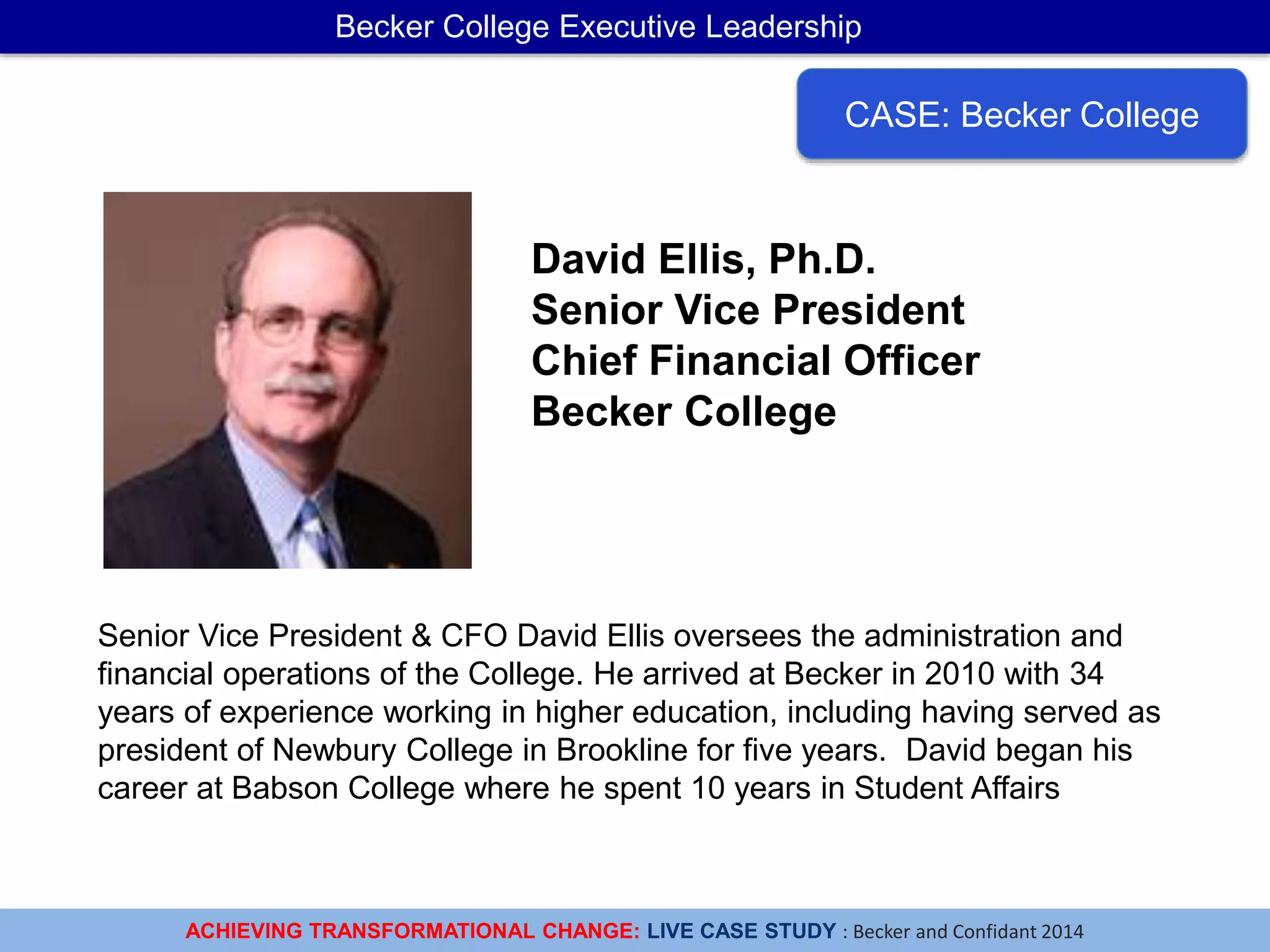 ACHIEVING TRANSFORMATIONAL CHANGE: LIVE CASE STUDY : Becker and Confidant 2014
Becker College Executive Leadership
CASE: Becker College
David Ellis, Ph.D.
Senior Vice President
Chief Financial Officer
Becker College
Senior Vice President & CFO David Ellis oversees the administration and
financial operations of the College. He arrived at Becker in 2010 with 34
years of experience working in higher education, including having served as
president of Newbury College in Brookline for five years. David began his
career at Babson College where he spent 10 years in Student Affairs
 