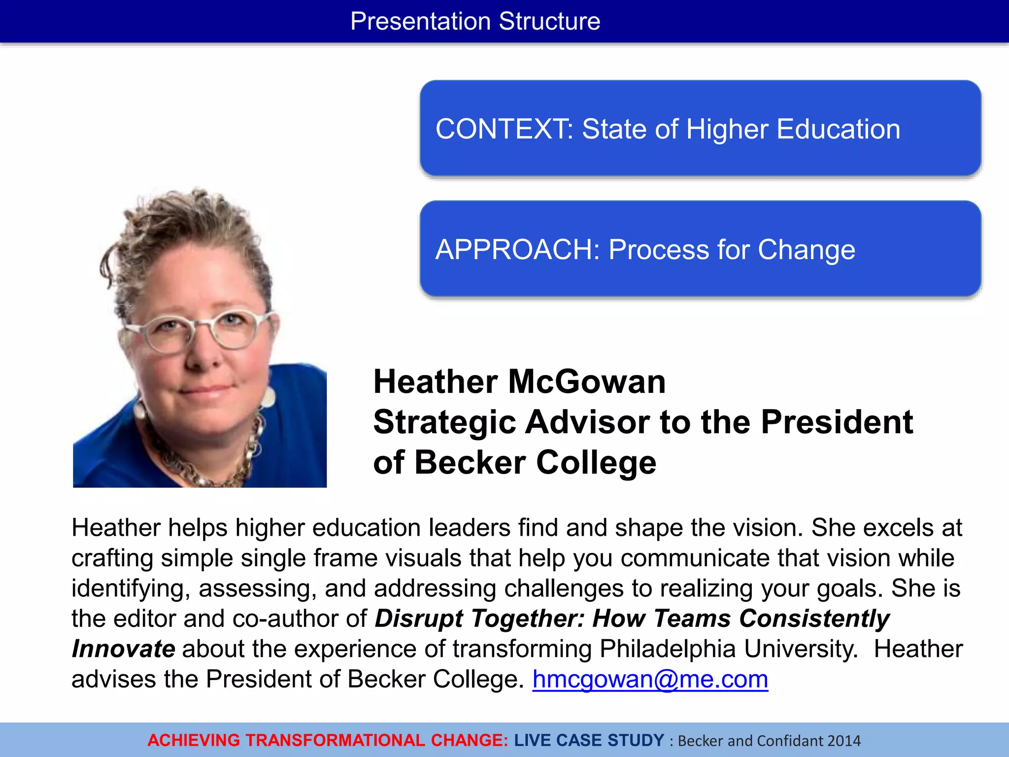 ACHIEVING TRANSFORMATIONAL CHANGE: LIVE CASE STUDY : Becker and Confidant 2014
Presentation Structure
CONTEXT: State of Higher Education
APPROACH: Process for Change
Heather helps higher education leaders find and shape the vision. She excels at
crafting simple single frame visuals that help you communicate that vision while
identifying, assessing, and addressing challenges to realizing your goals. She is
the editor and co-author of Disrupt Together: How Teams Consistently
Innovate about the experience of transforming Philadelphia University. Heather
advises the President of Becker College. hmcgowan@me.com
Heather McGowan
Strategic Advisor to the President
of Becker College
 