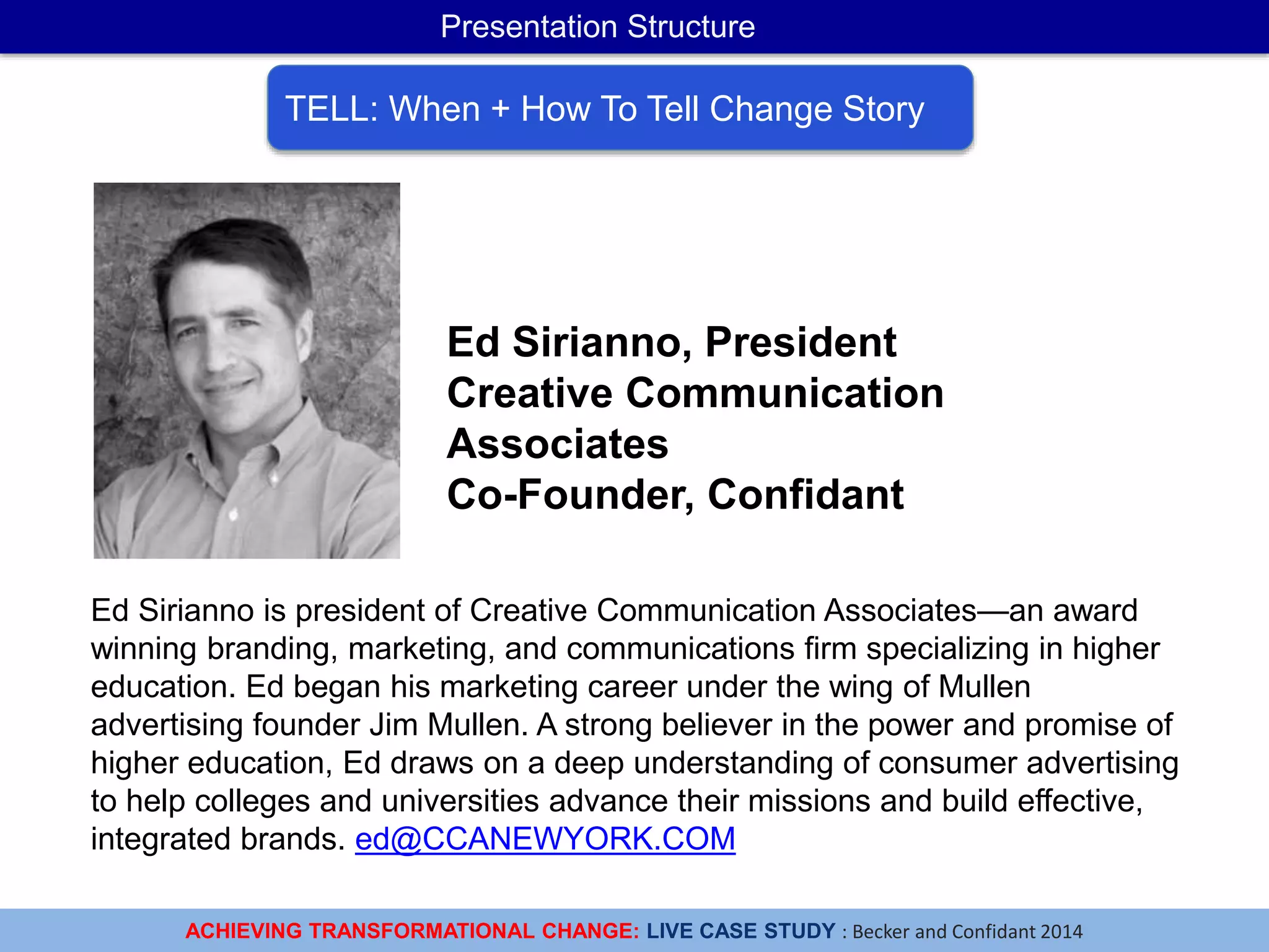 ACHIEVING TRANSFORMATIONAL CHANGE: LIVE CASE STUDY : Becker and Confidant 2014
Presentation Structure
TELL: When + How To Tell Change Story
Ed Sirianno is president of Creative Communication Associates—an award
winning branding, marketing, and communications firm specializing in higher
education. Ed began his marketing career under the wing of Mullen
advertising founder Jim Mullen. A strong believer in the power and promise of
higher education, Ed draws on a deep understanding of consumer advertising
to help colleges and universities advance their missions and build effective,
integrated brands. ed@CCANEWYORK.COM
Ed Sirianno, President
Creative Communication
Associates
Co-Founder, Confidant
 