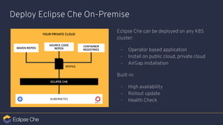 Deploy Eclipse Che On-Premise
Eclipse Che can be deployed on any K8S
cluster:
- Operator based application
- Install on public cloud, private cloud
- AirGap installation
Built-in:
- High availability
- Rollout update
- Health Check
MAVEN REPOS
KUBERNETES
ECLIPSE CHE
SOURCE CODE
REPOS
YOUR PRIVATE CLOUD
CONTAINER
REGISTRIES
DEVFILE
 
