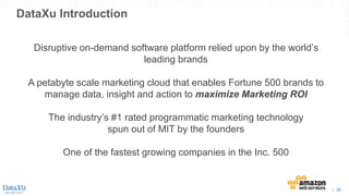 | 26
DataXu Introduction
Disruptive on-demand software platform relied upon by the world’s
leading brands
A petabyte scale marketing cloud that enables Fortune 500 brands to
manage data, insight and action to maximize Marketing ROI
The industry’s #1 rated programmatic marketing technology
spun out of MIT by the founders
One of the fastest growing companies in the Inc. 500
 