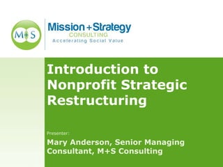 Introduction to
Nonprofit Strategic
Restructuring
Presenter:
Mary Anderson, Senior Managing
Consultant, M+S Consulting
 