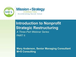 Introduction to Nonprofit
Strategic Restructuring
A Three-Part Webinar Series
PART II
Mary Anderson, Senior Managing Consultant
M+S Consulting
 
