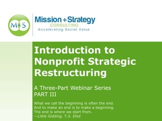 Introduction to
Nonprofit Strategic
Restructuring
A Three-Part Webinar Series
PART III
What we call the beginning is often the end.
And to make an end is to make a beginning.
The end is where we start from.
—Little Gidding, T.S. Eliot
 
