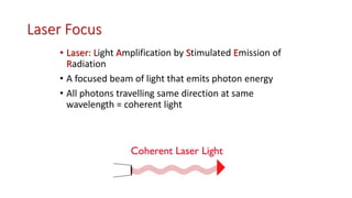 Laser Focus
• Laser: Light Amplification by Stimulated Emission of
Radiation
• A focused beam of light that emits photon energy
• All photons travelling same direction at same
wavelength = coherent light
 