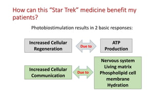 How can this “Star Trek” medicine benefit my
patients?
Photobiostimulation results in 2 basic responses:
Increased Cellular
Regeneration
Increased Cellular
Communication
ATP
Production
Nervous system
Living matrix
Phospholipid cell
membrane
Hydration
Due to
Due to
 