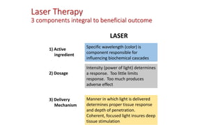 Laser Therapy
3 components integral to beneficial outcome
LASER
1) Active
ingredient
2) Dosage
3) Delivery
Mechanism
Specific wavelength (color) is
component responsible for
influencing biochemical cascades
Intensity (power of light) determines
a response. Too little limits
response. Too much produces
adverse effect
Manner in which light is delivered
determines proper tissue response
and depth of penetration.
Coherent, focused light insures deep
tissue stimulation
 