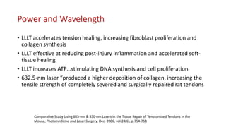 Power and Wavelength
• LLLT accelerates tension healing, increasing fibroblast proliferation and
collagen synthesis
• LLLT effective at reducing post-injury inflammation and accelerated soft-
tissue healing
• LLLT increases ATP…stimulating DNA synthesis and cell proliferation
• 632.5-nm laser “produced a higher deposition of collagen, increasing the
tensile strength of completely severed and surgically repaired rat tendons
Comparative Study Using 685-nm & 830-nm Lasers in the Tissue Repair of Tenotomized Tendons in the
Mouse, Photomedicine and Laser Surgery, Dec. 2006, vol.24(6), p.754-758
 