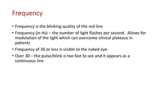 Frequency
• Frequency is the blinking quality of the red line
• Frequency (in Hz) – the number of light flashes per second. Allows for
modulation of the light which can overcome clinical plateaus in
patients
• Frequency of 30 or less is visible to the naked eye
• Over 30 – the pulse/blink is too fast to see and it appears as a
continuous line
 