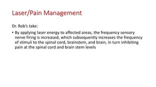 Laser/Pain Management
Dr. Rob’s take:
• By applying laser energy to affected areas, the frequency sensory
nerve firing is increased, which subsequently increases the frequency
of stimuli to the spinal cord, brainstem, and brain, in turn inhibiting
pain at the spinal cord and brain stem levels
 