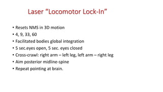 Laser “Locomotor Lock-In”
• Resets NMS in 3D motion
• 4, 9, 33, 60
• Facilitated bodies global integration
• 5 sec.eyes open, 5 sec. eyes closed
• Cross-crawl: right arm – left leg, left arm – right leg
• Aim posterior midline-spine
• Repeat pointing at brain.
 