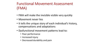 Functional Movement Assessment
(FMA)
• FMA will make the invisible visible very quickly
• Movement never lies
• It tells the unique story of each individual’s history,
compensations and adaptations
• Dysfunctional movement patterns lead to:
• Poor performance
• Increased injury
• Decreased durability and pain
 