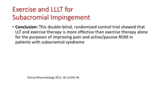 Exercise and LLLT for
Subacromial Impingement
• Conclusion: This double-blind, randomized control trial showed that
LLT and exercise therapy is more effective than exercise therapy alone
for the purposes of improving pain and active/passive ROM in
patients with subacromial syndrome
Clinical Rheumatology 2011; 30: p1341-46
 