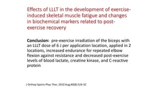 Effects of LLLT in the development of exercise-
induced skeletal muscle fatigue and changes
in biochemical markers related to post-
exercise recovery
Conclusion: pre-exercise irradiation of the biceps with
an LLLT dose of 6 J per application location, applied in 2
locations, increased endurance for repeated elbow
flexion against resistance and decreased post-exercise
levels of blood lactate, creatine kinase, and C-reactive
protein
J Orthop Sports Phys Ther, 2010 Aug;40(8):524-32
 