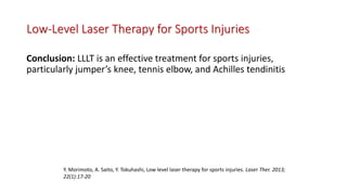 Low-Level Laser Therapy for Sports Injuries
Conclusion: LLLT is an effective treatment for sports injuries,
particularly jumper’s knee, tennis elbow, and Achilles tendinitis
Y. Morimoto, A. Saito, Y. Tokuhashi, Low level laser therapy for sports injuries. Laser Ther. 2013;
22(1):17-20
 