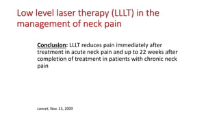 Low level laser therapy (LLLT) in the
management of neck pain
Conclusion: LLLT reduces pain immediately after
treatment in acute neck pain and up to 22 weeks after
completion of treatment in patients with chronic neck
pain
Lancet, Nov. 13, 2009
 