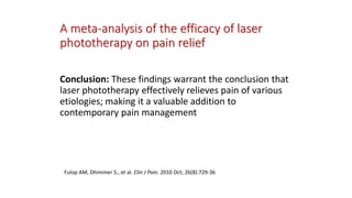 A meta-analysis of the efficacy of laser
phototherapy on pain relief
Conclusion: These findings warrant the conclusion that
laser phototherapy effectively relieves pain of various
etiologies; making it a valuable addition to
contemporary pain management
Fulop AM, Dhimmer S., et al. Clin J Pain. 2010 Oct; 26(8):729-36
 