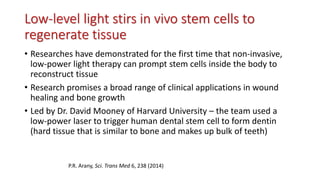 Low-level light stirs in vivo stem cells to
regenerate tissue
• Researches have demonstrated for the first time that non-invasive,
low-power light therapy can prompt stem cells inside the body to
reconstruct tissue
• Research promises a broad range of clinical applications in wound
healing and bone growth
• Led by Dr. David Mooney of Harvard University – the team used a
low-power laser to trigger human dental stem cell to form dentin
(hard tissue that is similar to bone and makes up bulk of teeth)
P.R. Arany, Sci. Trans Med 6, 238 (2014)
 