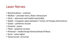 Laser Nerves
• Brachial plexus – scalenes
• Median – pronator teres, flexor retinaculum
• Ulnar – olecranon and medial epicondyle
• Radial – triangular space between T minor, LH triceps and humerus
• Sciatic – piriformis muscle
• Femoral – psoas
• Tibial – posterior to knee
• Peroneal – medial biceps femoris/head of fibula
• Sural – calve region
• Tarsal tunnel –at tunnel
 