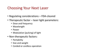 Choosing Your Next Laser
• Regulating considerations – FDA-cleared
• Therapeutic factor – laser light parameters:
• Dose and frequency
• Wavelength
• Power
• Modulation (pulsing) of light
• Non-therapeutic factors:
• Portability
• Size and weight
• Corded or cordless operation
 