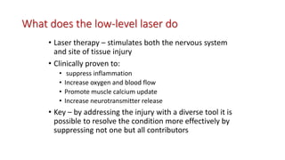 What does the low-level laser do
• Laser therapy – stimulates both the nervous system
and site of tissue injury
• Clinically proven to:
• suppress inflammation
• Increase oxygen and blood flow
• Promote muscle calcium update
• Increase neurotransmitter release
• Key – by addressing the injury with a diverse tool it is
possible to resolve the condition more effectively by
suppressing not one but all contributors
 