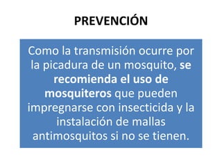 PREVENCIÓN
Como la transmisión ocurre por
la picadura de un mosquito, se
recomienda el uso de
mosquiteros que pueden
impregnarse con insecticida y la
instalación de mallas
antimosquitos si no se tienen.
 