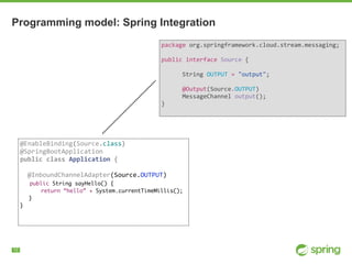 !12
Programming model: Spring Integration
package	org.springframework.cloud.stream.messaging;	
public	interface	Source	{	
							
						String	OUTPUT	=	"output";	
							
						@Output(Source.OUTPUT)	
						MessageChannel	output();	
}	
@EnableBinding(Source.class)	
@SpringBootApplication	
public	class	Application	{	
		@InboundChannelAdapter(Source.OUTPUT)	
public String sayHello() {
return “hello” + System.currentTimeMillis();
}
}
 