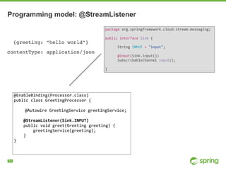 !13
Programming model: @StreamListener
package	org.springframework.cloud.stream.messaging;	
public	interface	Sink	{	
							
						String	INPUT	=	"input";	
							
						@Input(Sink.input())	
						SubscribableChannel	input();	
							
}
@EnableBinding(Processor.class)	
public	class	GreetingProcessor	{	
@Autowire	GreetingService	greetingService;	
				@StreamListener(Sink.INPUT)	
				public	void	greet(Greeting	greeting)	{	
								greetingService(greeting);	
				}	
}	
{greeting: “hello world”}
contentType: application/json
 