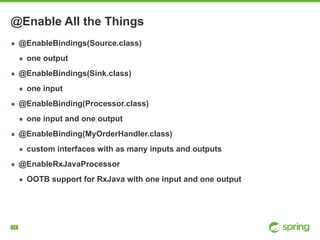 !14
@Enable All the Things
▪ @EnableBindings(Source.class)
▪ one output
▪ @EnableBindings(Sink.class)
▪ one input
▪ @EnableBinding(Processor.class)
▪ one input and one output
▪ @EnableBinding(MyOrderHandler.class)
▪ custom interfaces with as many inputs and outputs
▪ @EnableRxJavaProcessor
▪ OOTB support for RxJava with one input and one output
 