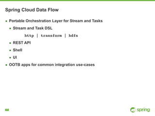 !17
Spring Cloud Data Flow
▪ Portable Orchestration Layer for Stream and Tasks
▪ Stream and Task DSL
http | transform | hdfs
▪ REST API
▪ Shell
▪ UI
▪ OOTB apps for common integration use-cases
 
