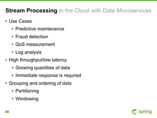 !2
Stream Processing in the Cloud with Data Microservices
• Use Cases
• Predictive maintenance
• Fraud detection
• QoS measurement
• Log analysis
• High throughput/low latency
• Growing quantities of data
• Immediate response is required
• Grouping and ordering of data
• Partitioning
• Windowing
 