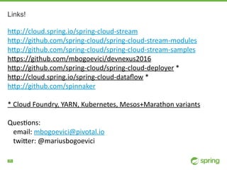 !25
Links!
h"p://cloud.spring.io/spring-cloud-stream	
h"p://github.com/spring-cloud/spring-cloud-stream-modules	
h"p://github.com/spring-cloud/spring-cloud-stream-samples	
h"ps://github.com/mbogoevici/devnexus2016	
h"p://github.com/spring-cloud/spring-cloud-deployer	*	
h"p://cloud.spring.io/spring-cloud-dataﬂow	*	
h"p://github.com/spinnaker	
*	Cloud	Foundry,	YARN,	Kubernetes,	Mesos+Marathon	variants	
QuesNons:		
email:	mbogoevici@pivotal.io	
twi"er:	@mariusbogoevici
 