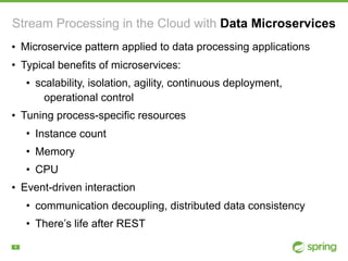 !4
Stream Processing in the Cloud with Data Microservices
• Microservice pattern applied to data processing applications
• Typical benefits of microservices:
• scalability, isolation, agility, continuous deployment,
operational control
• Tuning process-specific resources
• Instance count
• Memory
• CPU
• Event-driven interaction
• communication decoupling, distributed data consistency
• There’s life after REST
 