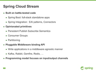 !6
Spring Cloud Stream
▪ Built on battle-tested code
▪ Spring Boot: full-stack standalone apps
▪ Spring Integration: EAI patterns, Connectors
▪ Opinionated primitives
▪ Persistent Publish Subscribe Semantics
▪ Consumer Groups
▪ Partitioning
▪ Pluggable Middleware binding API
▪ Write applications in a middleware agnostic manner
▪ Kafka, Rabbit, Gemfire, Redis, …
▪ Programming model focuses on input/output channels
 