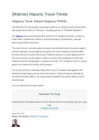 [Webinar] Hispanic Travel Trends
Hispanics Travel, Affluent Hispanics TRAVEL
The National Tour Association conducted a webinar on Hispanic travel trends which
was presented by Mario X. Carrasco, managing partner at ThinkNow Research.
The Webinar discusses transportation habits of U.S. Hispanic travelers, as well as
travel habits, preferences, booking, amusement parks, transportation, average
spend, destinations and more.
The travel industry has been going through a transformative period as travel agents
and tour operators are struggling to compete with online booking and self-guided
vacations driven by online review sites. Hispanics present a unique opportunity for
the travel industry and the space is open for brands and companies to make real
headway with this demographic. If targeted correctly, U.S. Hispanics can be a saving
grace in an industry hit hard by online players.
Our blog focuses on a potential target within the U.S. Hispanic demographic that
presents a large opportunity for the travel industry, affluent Hispanics, defined as
household incomes $80K+. Our larger report available for purchase delves into all
income levels.
You can download the report below:
Download This Study
Download the full detailed report for free. Please click the link below to get your copy
now.
DOWNLOAD NOW
August 29th, 2016|
About the Author: Mario X. Carrasco
 