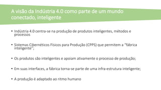 • Indústria 4.0 centra-se na produção de produtos inteligentes, métodos e
processos
• Sistemas Cibernéticos Físicos para Produção (CPPS) que permitem a “fábrica
inteligente”;
• Os produtos são inteligentes e apoiam ativamente o processo de produção;
• Em suas interfaces, a fábrica torna-se parte de uma infra-estrutura inteligente;
• A produção é adaptado ao ritmo humano
A visão da Indústria 4.0 como parte de um mundo
conectado, inteligente
 