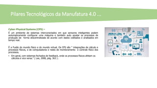 Pilares Tecnológicos da Manufatura 4.0 ...
Cyber-Physical Systems (CPS) –
É um ambiente de sistemas interconectados em que sensores inteligentes podem
automaticamente configurar uma máquina e também auto ajustar os processos de
produção de forma descentralizada de acordo com dados coletados e analisados em
tempo real.
É a Fusão do mundo físico e do mundo virtual. Os CPS são " integrações de cálculo e
processos físicos, e de computadores e redes de monitoramento e controle físico dos
processos.
• Em geral, com sistemas fechados de feedback, onde os processos físicos afetam os
cálculos e vice versa." ( Lee, 2008, pág. 363 ) .
 