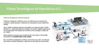 Fábrica inteligente (Smart Factory)
A fábrica inteligente é definida como uma fábrica que compreende o
contexto e ajuda pessoas e máquinas na execução de suas respectivas
tarefas
Isto é obtido mediante sistemas de trabalho em segundo plano (“Calm
System”), e meios sensíveis ao contexto, nos quais o sistema pode levar
em consideração informações de contexto como a posição e status de
um objeto.
Estes sistemas cumprem suas tarefas tendo como base a informação
procedente do mundo físico e do virtual.
Em uma fábrica inteligente os CPS se comunicam por meio da Internet
das coisas e auxiliam pessoas e máquinas na execução de suas tarefas
Pilares Tecnológicos da Manufatura 4.0 ...
 