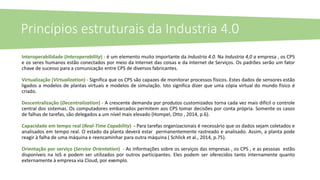 Interoperabilidade (Interoperability) - é um elemento muito importante da Industria 4.0. Na Industria 4,0 a empresa , os CPS
e os seres humanos estão conectados por meio da Internet das coisas e da Internet de Serviços. Os padrões serão um fator
chave de sucesso para a comunicação entre CPS de diversos fabricantes.
Virtualização (Virtualization) - Significa que os CPS são capazes de monitorar processos físicos. Estes dados de sensores estão
ligados a modelos de plantas virtuais e modelos de simulação. Isto significa dizer que uma cópia virtual do mundo físico é
criado.
Descentralização (Decentralization) - A crescente demanda por produtos customizados torna cada vez mais difícil o controle
central dos sistemas. Os computadores embarcados permitem aos CPS tomar decisões por conta própria. Somente os casos
de falhas de tarefas, são delegados a um nível mais elevado (Hompel, Otto , 2014, p.6).
Capacidade em tempo real (Real-Time Capability) - Para tarefas organizacionais é necessário que os dados sejam coletados e
analisados ​​em tempo real. O estado da planta deverá estar permanentemente rastreado e analisado​​. Assim, a planta pode
reagir à falha de uma máquina e reencaminhar para outra máquina ( Schlick et al., 2014, p.75).
Orientação por serviço (Service Orientation) - As informações sobre os serviços das empresas , os CPS , e as pessoas estão
disponíveis na IoS e podem ser utilizados por outros participantes. Eles podem ser oferecidos tanto internamente quanto
externamente à empresa via Cloud, por exemplo.
Princípios estruturais da Industria 4.0
 