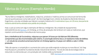 “Numa fábrica inteligente, trabalhadores, máquinas, produtos e matérias-primas se comunicam de forma tão
natural quanto pessoas numa rede social”, diz Henning Kagermann, diretor da Academia Alemã de Ciência e
Engenharia, uma das entidades que lideram o projeto Indústria 4.0. A estimativa é que, em 20 anos, boa parte da
indústria alemã tenha adotado esse padrão de produção.
Hoje, o país já conta com alguns exemplos de fábricas inteligentes. Na unidade de equipamentos
eletroeletrônicos da Siemens, em Amberg, as linhas de produção não lembram em nada as tradicionais, que
repetem continuamente a manufatura da mesma peça.
Sem a interferência de funcionários, máquinas que operam 24 horas por dia fabricam 950 diferentes
componentes que são encomendados pelo sistema. A automação extrema leva a um baixíssimo índice de defeitos
— um estudo da consultoria americana Gartner em Amberg registrou 15 peças com defeito a cada 1 milhão
produzido.
“Não são apenas a competição e o aumento de custos que estão exigindo mudanças na manufatura”, diz Sieg-
fried Russwurm, presidente mundial da divisão industrial da Siemens. “O ciclo de vida da tecnologia está se
reduzindo e as demandas por uma produção sob medida estão aumentando.”
Fábrica do Futuro (Exemplo Alemão)
FONTE: http://exame.abril.com.br/revista-exame/edicoes/1068/noticias/a-fabrica-do-futuro
 