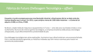 Enquanto o mundo se prepara para essa nova Revolução Industrial, o Brasil parece não ter se dado conta dos
imensos desafios que o cercam. Em 2013, o país comprou menos de 1 300 robôs industriais — a Coreia do Sul
adquiriu 21 000, e a China, 37 000.
No Brasil, a idade média de máquinas e equipamentos é 17 anos — ante sete anos nos Estados Unidos e cinco
na Alemanha. Numa era de imensos ganhos tecnológicos, as empresas brasileiras estão presas a tecnologias
ultrapassadas, o que afeta diretamente a produtividade do país.
Essa defasagem tecnológica tem várias explicações. A primeira é que o Brasil ainda tem uma economia fechada.
Com o mercado doméstico garantido, as indústrias instaladas aqui têm menos incentivos para investir em
aumento de produtividade.
Fábrica do Futuro (Defasagem Tecnológica – offset)
FONTE: http://exame.abril.com.br/revista-exame/edicoes/1068/noticias/a-fabrica-do-futuro
 