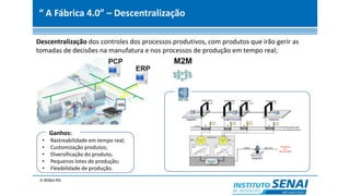“ A Fábrica 4.0” – Descentralização
Descentralização dos controles dos processos produtivos, com produtos que irão gerir as
tomadas de decisões na manufatura e nos processos de produção em tempo real;
Ganhos:
• Rastreabilidade em tempo real;
• Customização produtos;
• Diversificação do produto;
• Pequenos lotes de produção;
• Flexibilidade de produção.
 