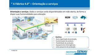 “ A Fábrica 4.0” – Orientação a serviços
Orientação a serviços. Dados e serviços serão disponibilizados em rede aberta, de forma a
dispor suas funcionalidades para alocação.
Ganhos:
• Auto-organização da produção;
• Customização do produto;
• Flexibilidade de produção;
• Equipamentos heterogêneos;
• Lotes pequenos de produção.
 