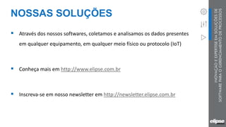 NOSSAS SOLUÇÕES
 Através dos nossos softwares, coletamos e analisamos os dados presentes
em qualquer equipamento, em qualquer meio físico ou protocolo (IoT)
 Conheça mais em http://www.elipse.com.br
 Inscreva-se em nosso newsletter em http://newsletter.elipse.com.br
 