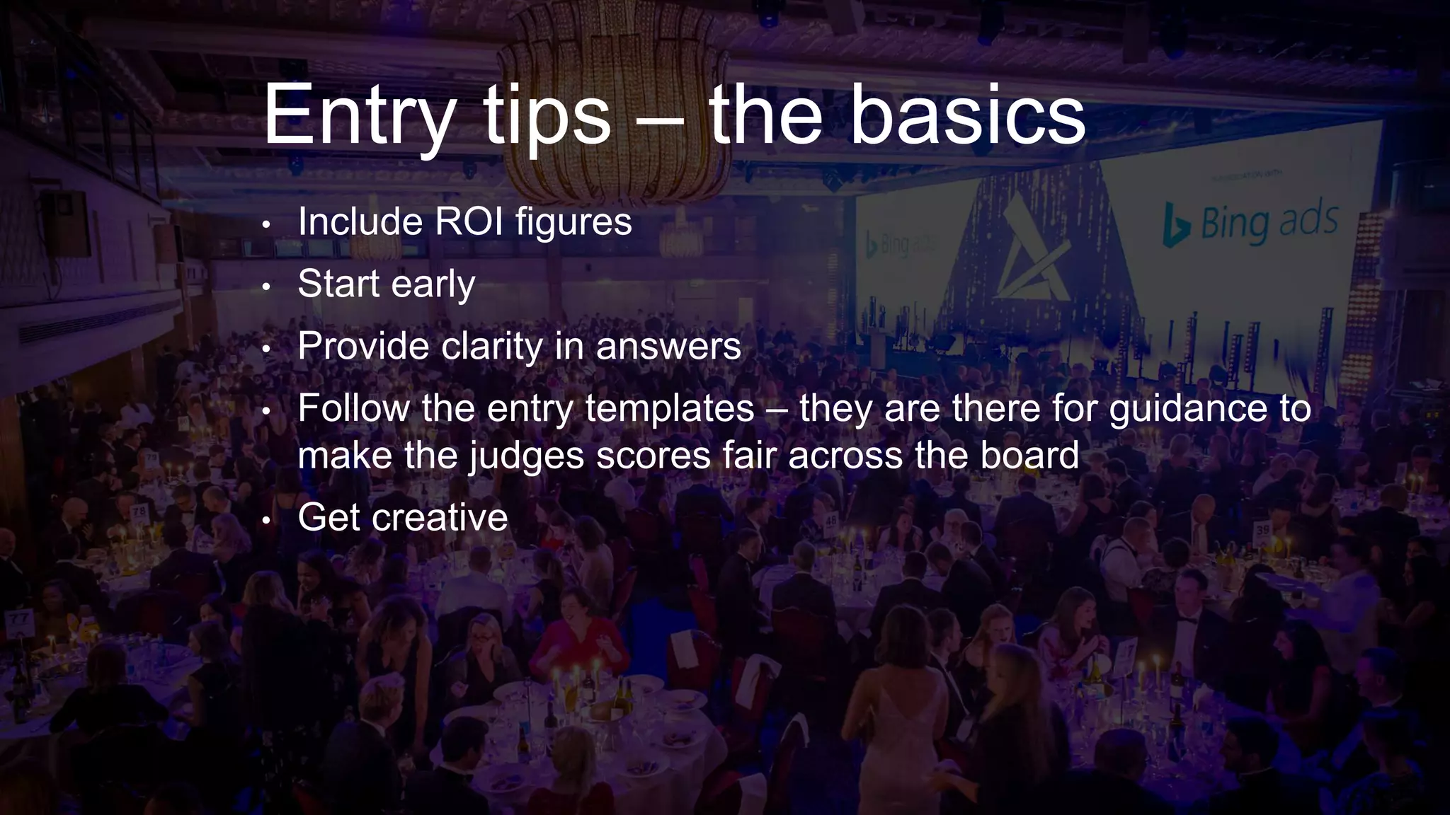 Entry tips – the basics
• Include ROI figures
• Start early
• Provide clarity in answers
• Follow the entry templates – they are there for guidance to
make the judges scores fair across the board
• Get creative