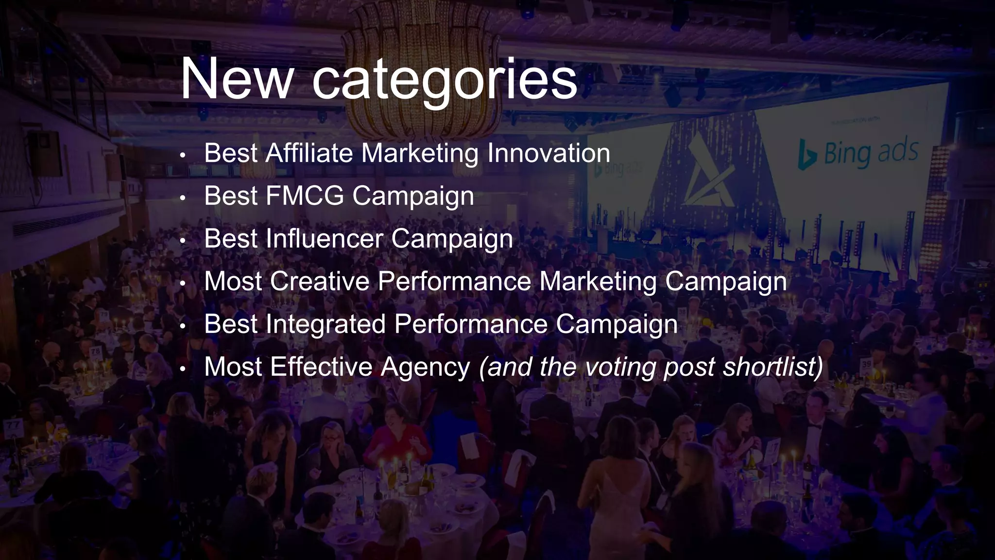 New categories
• Best Affiliate Marketing Innovation
• Best FMCG Campaign
• Best Influencer Campaign
• Most Creative Performance Marketing Campaign
• Best Integrated Performance Campaign
• Most Effective Agency (and the voting post shortlist)