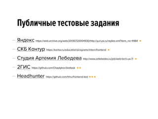 Публичные тестовые задания
— Яндекс https://web.archive.org/web/20130720004930/http://yuri.ya.ru/replies.xml?item_no=4484 🔸
— СКБ Контур https://kontur.ru/education/programs/intern/frontend 🔸
— Студия Артемия Лебедева http://www.artlebedev.ru/job/web-tech-ua-7/ 🔸
— 2ГИС https://github.com/Chaptykov/testtask 🔸 🔸
— Headhunter https://github.com/hhru/frontend-test 🔸 🔸 🔸
 