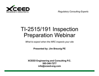 Regulatory Consulting Experts
TI-2515/191 Inspection
Preparation Webinar
What to expect when the NRC inspects your site
Presented by: Jim Breunig PE
XCEED Engineering and Consulting P.C.
585-340-7277
info@xceed-eng.com
 